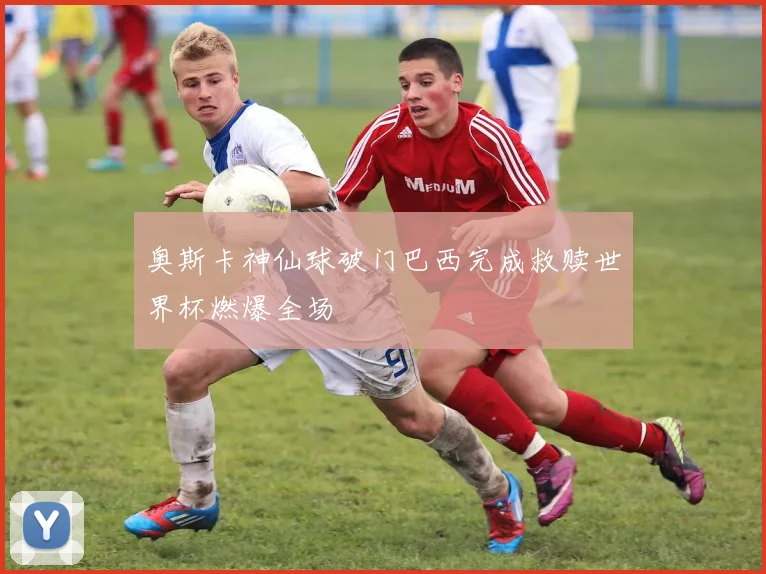 奥斯卡神仙球破门巴西完成救赎世界杯燃爆全场