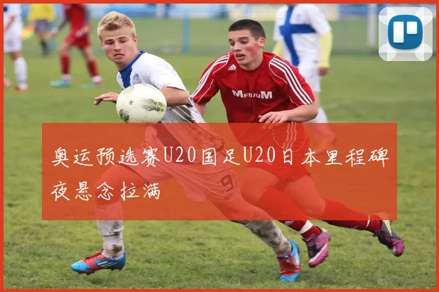 奥运预选赛U20国足U20日本里程碑夜悬念拉满
