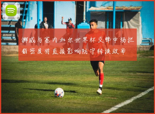 挪威与塞内加尔世界杯交锋中场拦截密度将直接影响防守转换效率