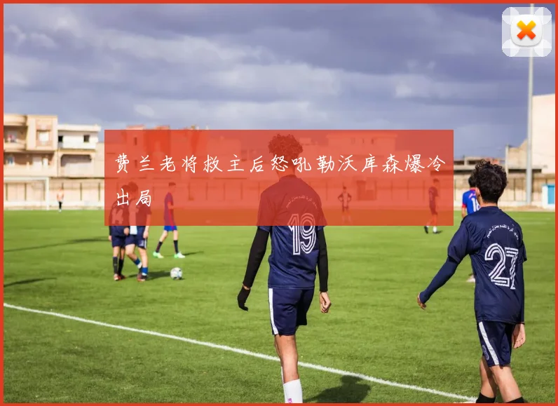 费兰老将救主后怒吼勒沃库森爆冷出局