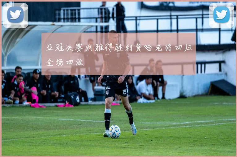 亚冠决赛利雅得胜利费哈老将回归全场回放