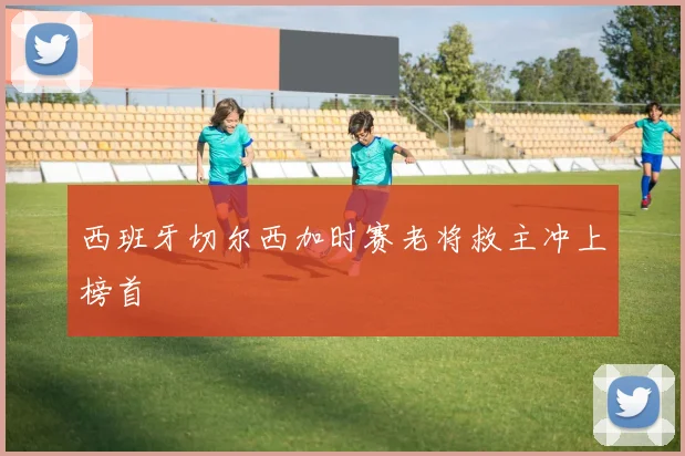 西班牙切尔西加时赛老将救主冲上榜首