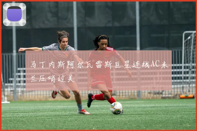马丁内斯阿尔瓦雷斯巨星连线AC米兰压哨过关