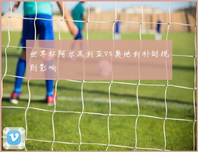 世界杯阿尔及利亚vs奥地利补时规则影响