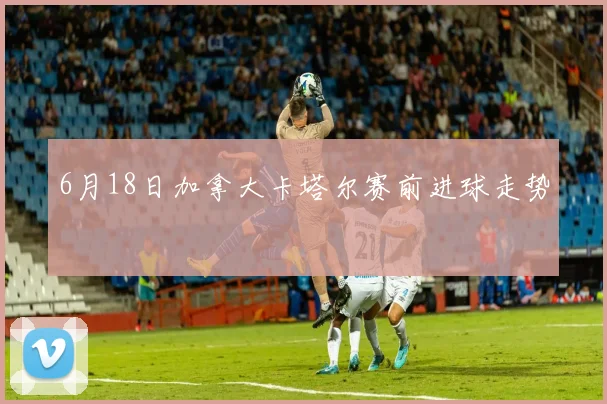 6月18日加拿大卡塔尔赛前进球走势