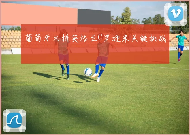葡萄牙火拼英格兰C罗迎来关键挑战