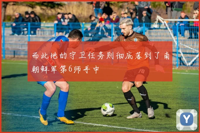 而此地的守卫任务则彻底落到了南朝鲜军第6师手中
