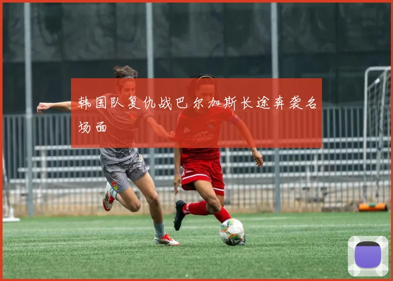 韩国队复仇战巴尔加斯长途奔袭名场面