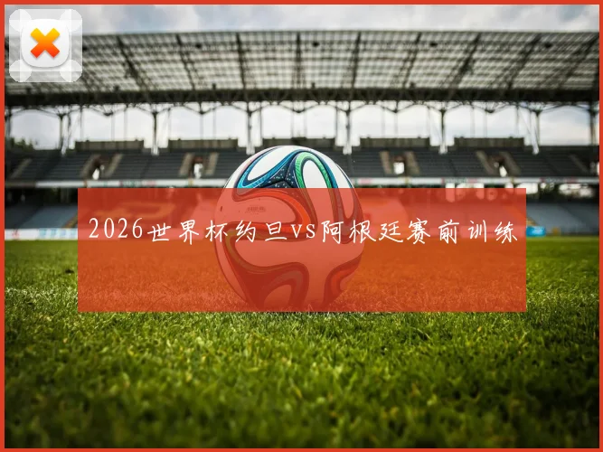 2026世界杯约旦vs阿根廷赛前训练