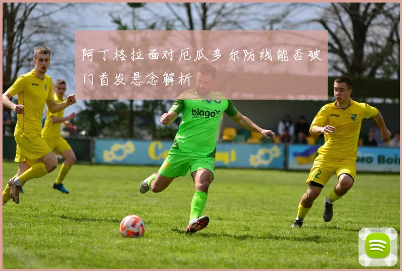 阿丁格拉面对厄瓜多尔防线能否破门首发悬念解析