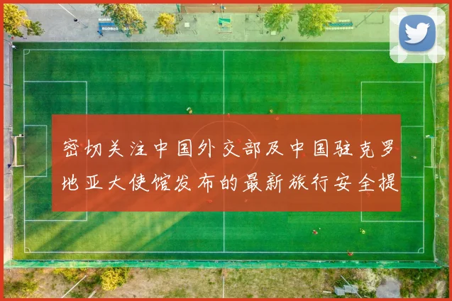 密切关注中国外交部及中国驻克罗地亚大使馆发布的最新旅行安全提醒