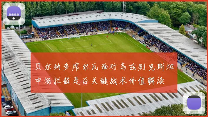贝尔纳多席尔瓦面对乌兹别克斯坦中场拦截是否关键战术价值解读