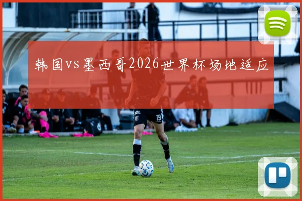 韩国vs墨西哥2026世界杯场地适应