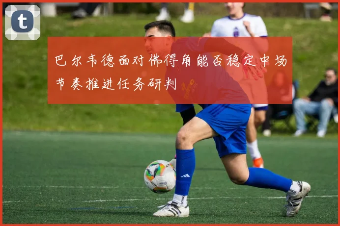 巴尔韦德面对佛得角能否稳定中场节奏推进任务研判