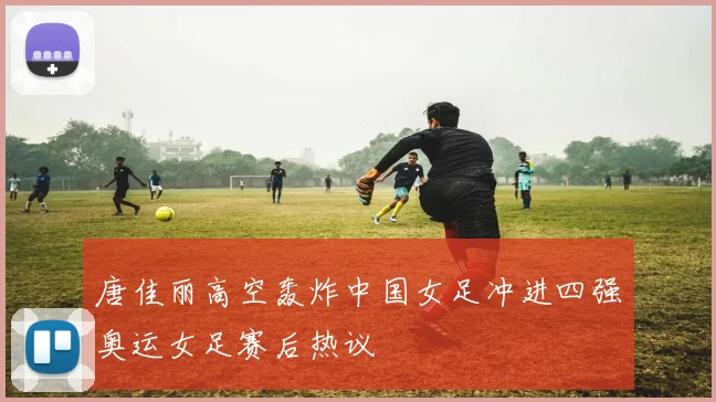 唐佳丽高空轰炸中国女足冲进四强奥运女足赛后热议