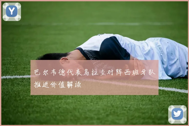 巴尔韦德代表乌拉圭对阵西班牙队推进价值解读