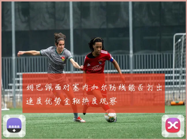 姆巴佩面对塞内加尔防线能否打出速度优势金靴热度观察