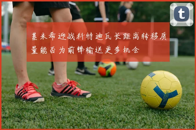 基米希迎战科特迪瓦长距离转移质量能否为前锋输送更多机会