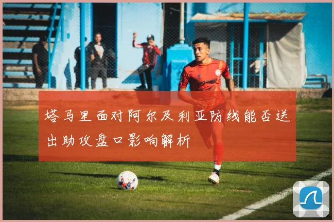 塔马里面对阿尔及利亚防线能否送出助攻盘口影响解析