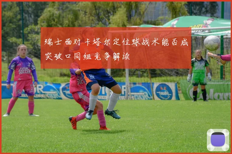 瑞士面对卡塔尔定位球战术能否成突破口同组竞争解读