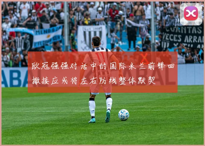 欧冠强强对话中的国际米兰前锋回撤接应或将左右防线整体默契