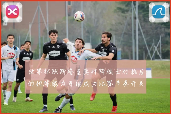 世界杯欧斯塔基奥对阵瑞士对抗后的控球能力可能成为比赛节奏开关