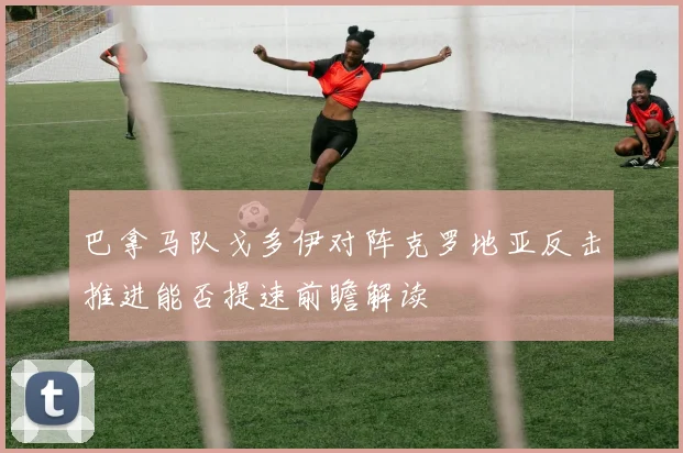 巴拿马队戈多伊对阵克罗地亚反击推进能否提速前瞻解读