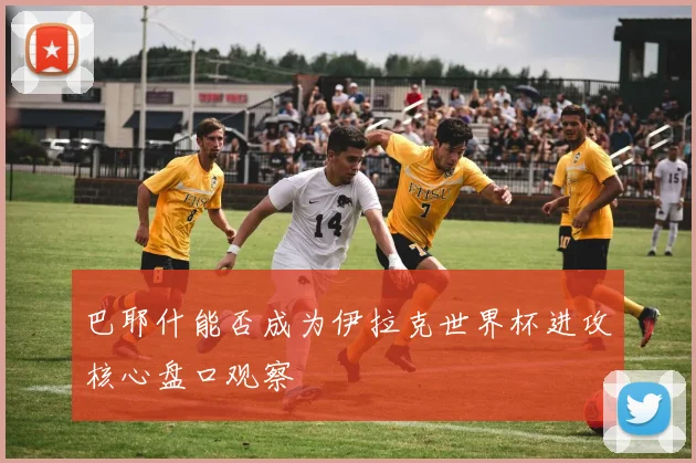 巴耶什能否成为伊拉克世界杯进攻核心盘口观察