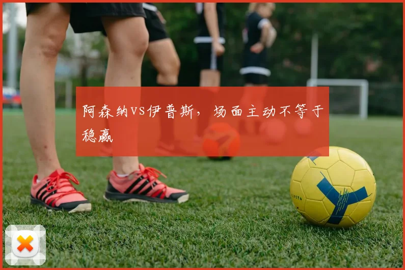 阿森纳vs伊普斯,场面主动不等于稳赢