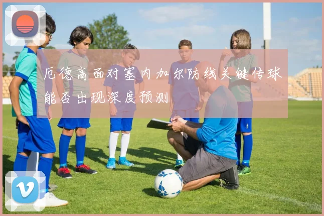 厄德高面对塞内加尔防线关键传球能否出现深度预测