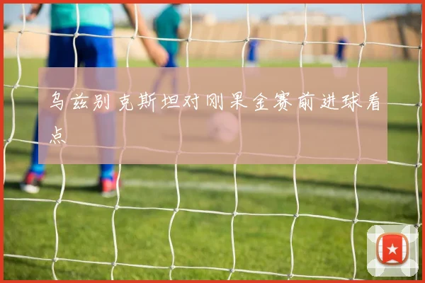 乌兹别克斯坦对刚果金赛前进球看点
