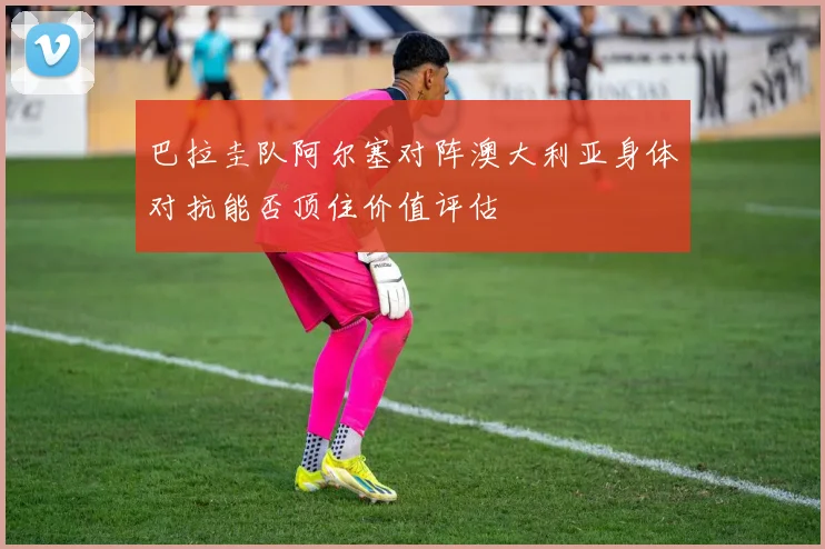 巴拉圭队阿尔塞对阵澳大利亚身体对抗能否顶住价值评估
