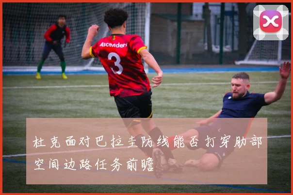 杜克面对巴拉圭防线能否打穿肋部空间边路任务前瞻