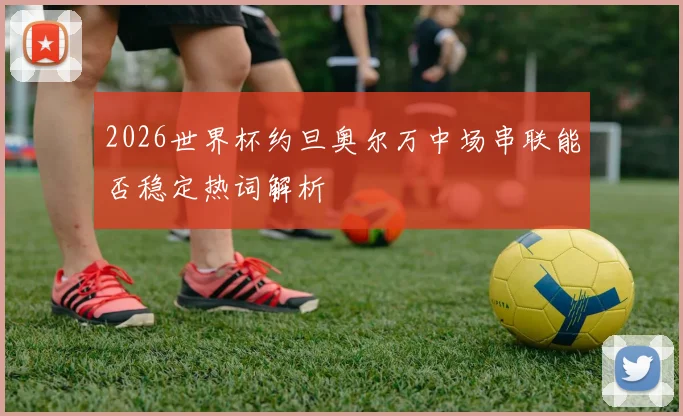 2026世界杯约旦奥尔万中场串联能否稳定热词解析