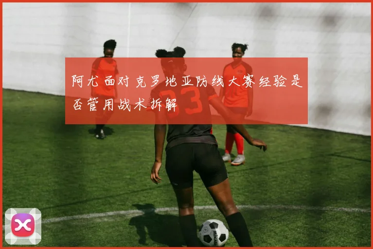 阿尤面对克罗地亚防线大赛经验是否管用战术拆解