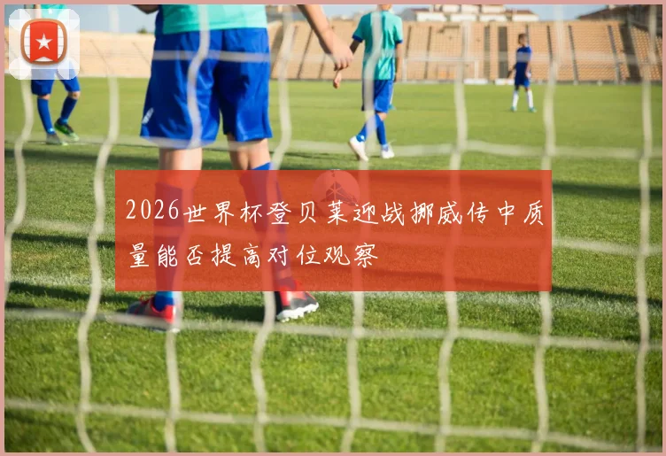2026世界杯登贝莱迎战挪威传中质量能否提高对位观察
