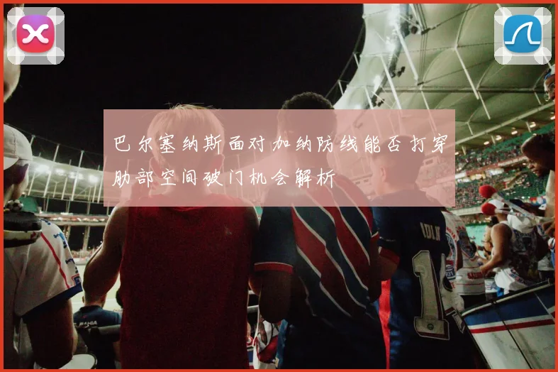 巴尔塞纳斯面对加纳防线能否打穿肋部空间破门机会解析
