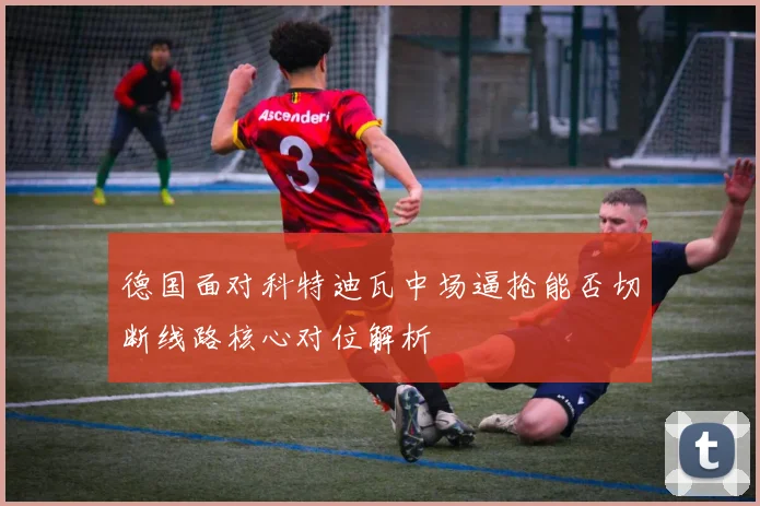 德国面对科特迪瓦中场逼抢能否切断线路核心对位解析