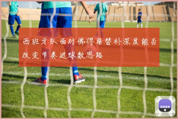 西班牙队面对佛得角替补深度能否改变节奏进球数思路