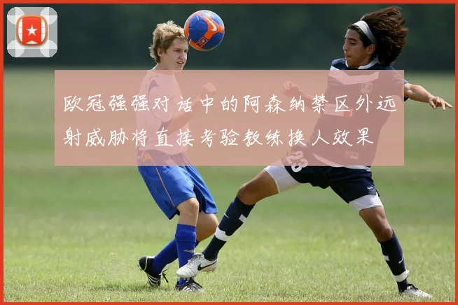 欧冠强强对话中的阿森纳禁区外远射威胁将直接考验教练换人效果