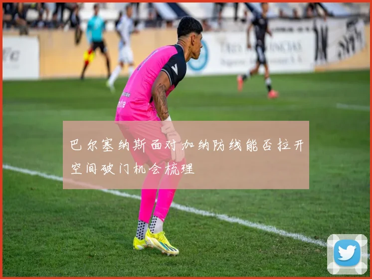 巴尔塞纳斯面对加纳防线能否拉开空间破门机会梳理