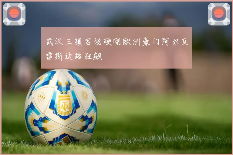 武汉三镇客场硬刚欧洲豪门阿尔瓦雷斯边路狂飙