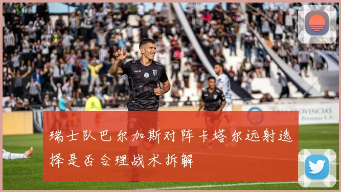 瑞士队巴尔加斯对阵卡塔尔远射选择是否合理战术拆解